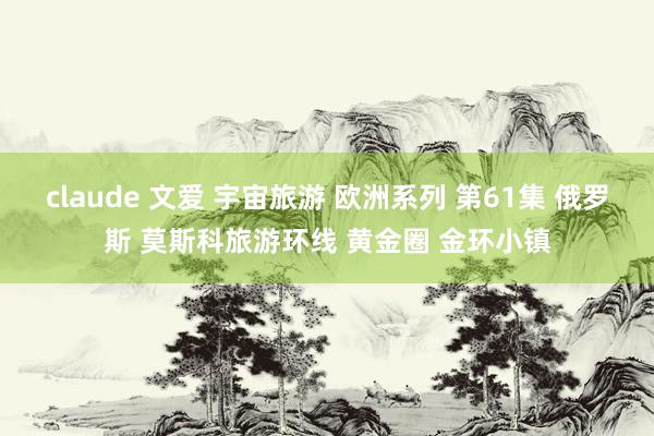 claude 文爱 宇宙旅游 欧洲系列 第61集 俄罗斯 莫斯科旅游环线 黄金圈 金环小镇