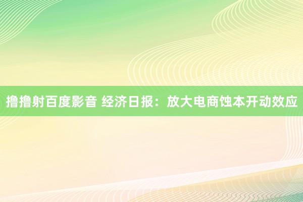 撸撸射百度影音 经济日报：放大电商蚀本开动效应