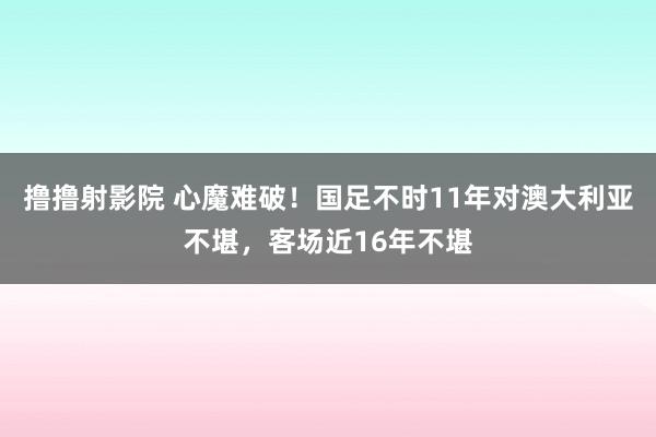 撸撸射影院 心魔难破！国足不时11年对澳大利亚不堪，客场近16年不堪