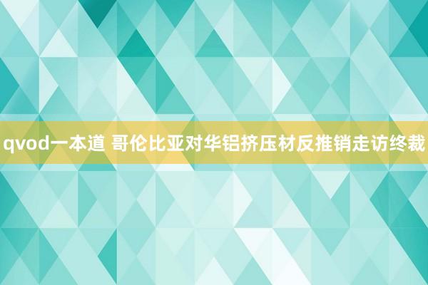 qvod一本道 哥伦比亚对华铝挤压材反推销走访终裁