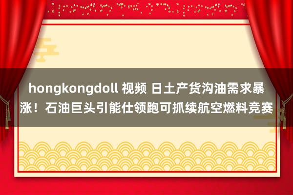 hongkongdoll 视频 日土产货沟油需求暴涨！石油巨头引能仕领跑可抓续航空燃料竞赛