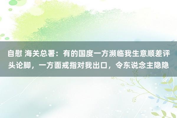 自慰 海关总署：有的国度一方濒临我生意顺差评头论脚，一方面戒指对我出口，令东说念主隐隐