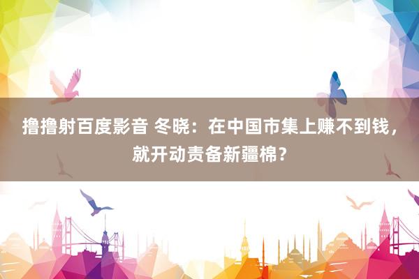 撸撸射百度影音 冬晓：在中国市集上赚不到钱，就开动责备新疆棉？