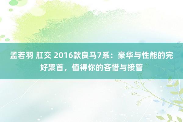 孟若羽 肛交 2016款良马7系：豪华与性能的完好聚首，值得你的吝惜与接管