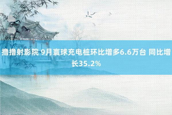 撸撸射影院 9月寰球充电桩环比增多6.6万台 同比增长35.2%