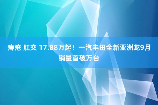 痔疮 肛交 17.88万起！一汽丰田全新亚洲龙9月销量首破万台