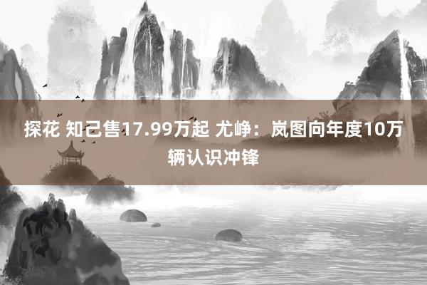 探花 知己售17.99万起 尤峥：岚图向年度10万辆认识冲锋