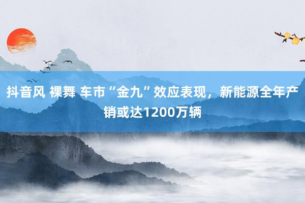 抖音风 裸舞 车市“金九”效应表现，新能源全年产销或达1200万辆