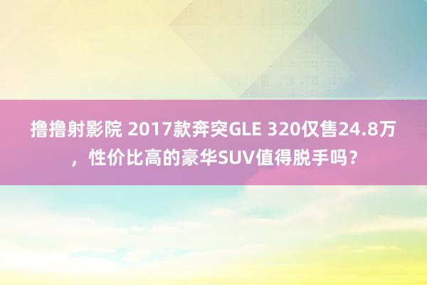 撸撸射影院 2017款奔突GLE 320仅售24.8万，性价比高的豪华SUV值得脱手吗？