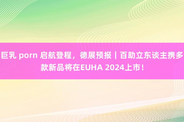 巨乳 porn 启航登程，德展预报｜百助立东谈主携多款新品将在EUHA 2024上市！