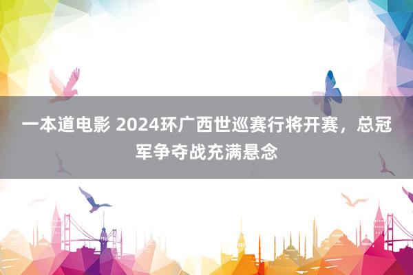 一本道电影 2024环广西世巡赛行将开赛，总冠军争夺战充满悬念