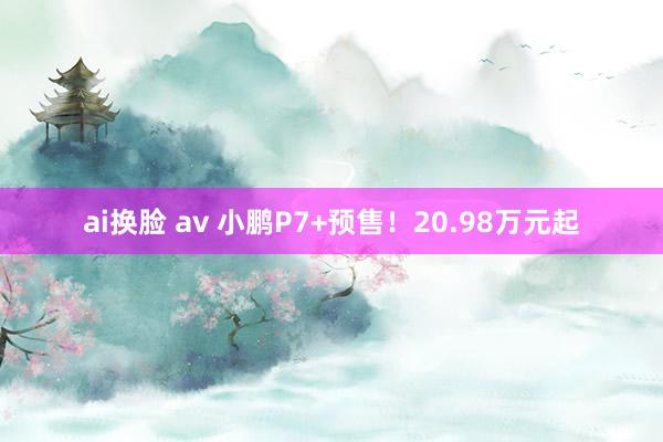 ai换脸 av 小鹏P7+预售！20.98万元起