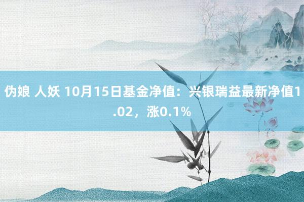 伪娘 人妖 10月15日基金净值：兴银瑞益最新净值1.02，涨0.1%