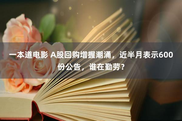 一本道电影 A股回购增握潮涌，近半月表示600份公告，谁在勤劳？