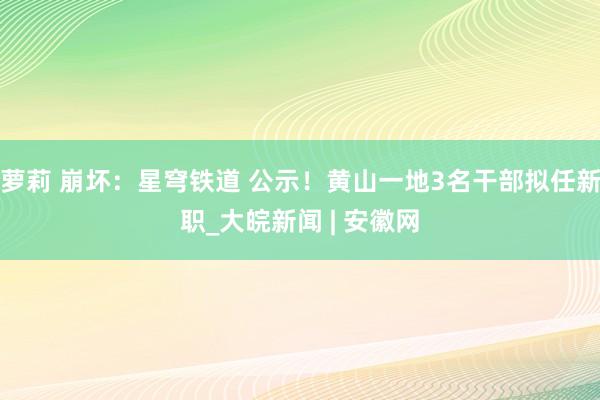 萝莉 崩坏：星穹铁道 公示！黄山一地3名干部拟任新职_大皖新闻 | 安徽网