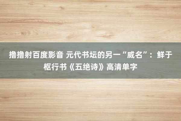 撸撸射百度影音 元代书坛的另一“威名”：鲜于枢行书《五绝诗》高清单字