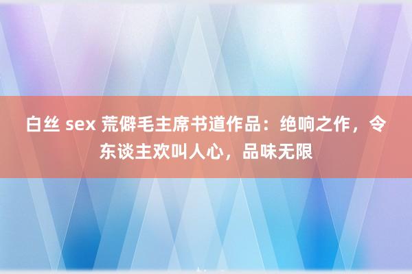 白丝 sex 荒僻毛主席书道作品：绝响之作，令东谈主欢叫人心，品味无限