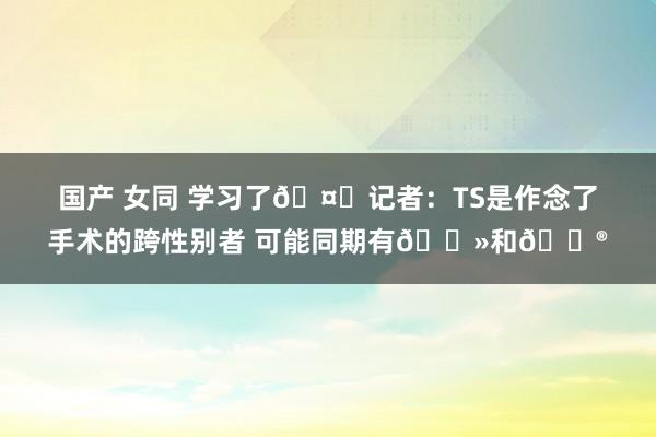 国产 女同 学习了🤓记者：TS是作念了手术的跨性别者 可能同期有🐻和🐮