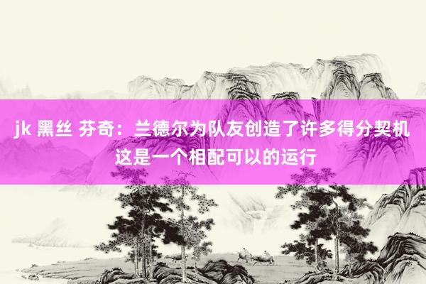 jk 黑丝 芬奇：兰德尔为队友创造了许多得分契机 这是一个相配可以的运行