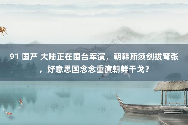 91 国产 大陆正在围台军演，朝韩斯须剑拔弩张，好意思国念念重演朝鲜干戈？