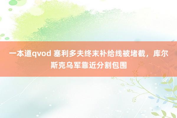 一本道qvod 塞利多夫终末补给线被堵截，库尔斯克乌军靠近分割包围