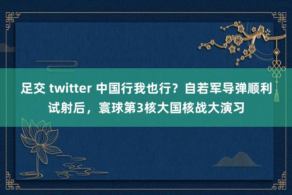 足交 twitter 中国行我也行？自若军导弹顺利试射后，寰球第3核大国核战大演习