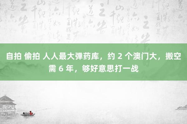 自拍 偷拍 人人最大弹药库，约 2 个澳门大，搬空需 6 年，够好意思打一战