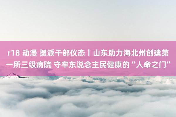 r18 动漫 援派干部仪态丨山东助力海北州创建第一所三级病院 守牢东说念主民健康的“人命之门”