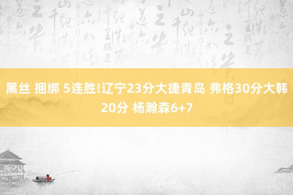 黑丝 捆绑 5连胜!辽宁23分大捷青岛 弗格30分大韩20分 杨瀚森6+7