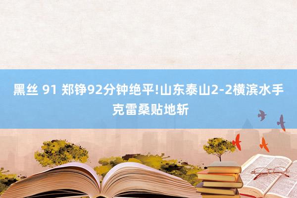 黑丝 91 郑铮92分钟绝平!山东泰山2-2横滨水手 克雷桑贴地斩