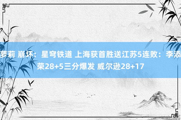 萝莉 崩坏：星穹铁道 上海获首胜送江苏5连败：李添荣28+5三分爆发 威尔逊28+17