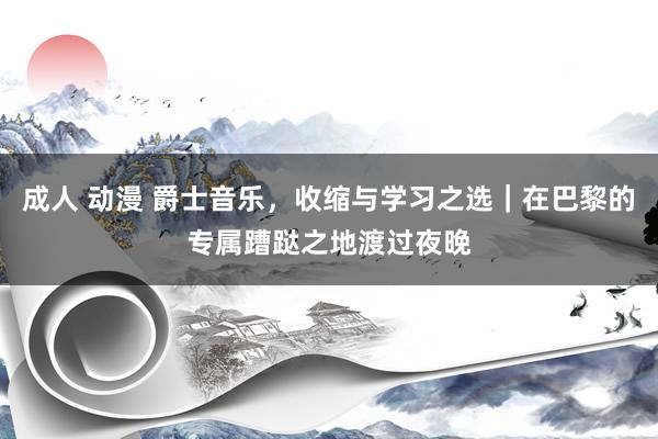 成人 动漫 爵士音乐，收缩与学习之选｜在巴黎的专属蹧跶之地渡过夜晚