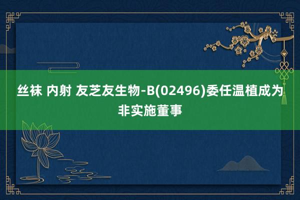 丝袜 内射 友芝友生物-B(02496)委任温植成为非实施董事