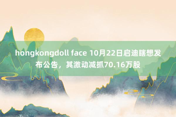 hongkongdoll face 10月22日启迪瞎想发布公告，其激动减抓70.16万股