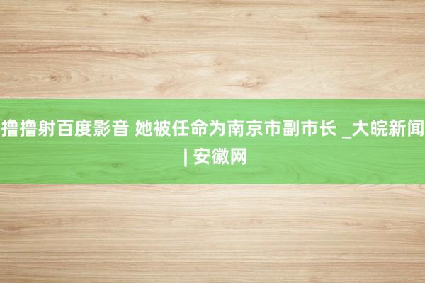 撸撸射百度影音 她被任命为南京市副市长 _大皖新闻 | 安徽网