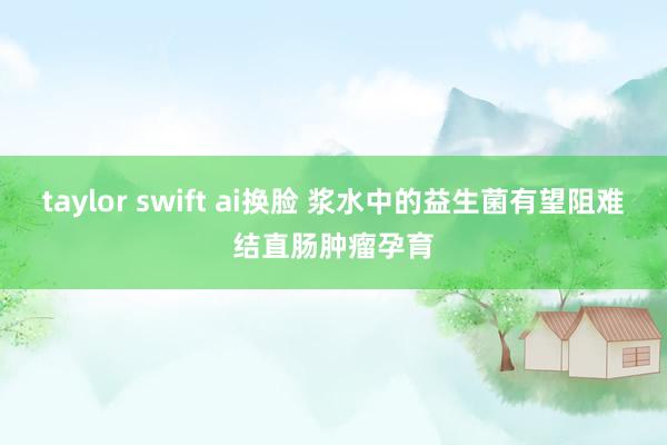 taylor swift ai换脸 浆水中的益生菌有望阻难结直肠肿瘤孕育