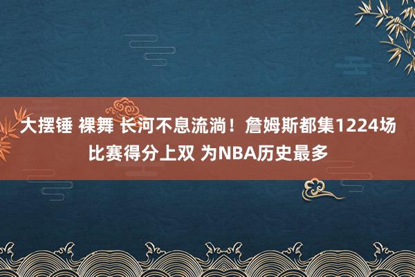 大摆锤 裸舞 长河不息流淌！詹姆斯都集1224场比赛得分上双 为NBA历史最多