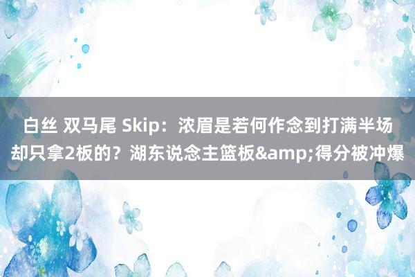 白丝 双马尾 Skip：浓眉是若何作念到打满半场却只拿2板的？湖东说念主篮板&得分被冲爆