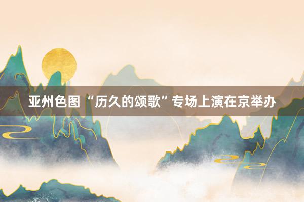 亚州色图 “历久的颂歌”专场上演在京举办