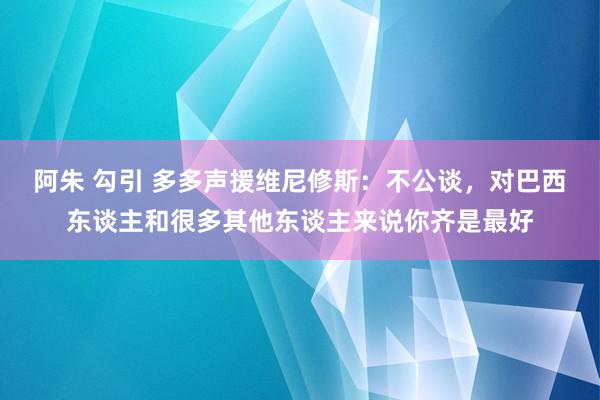 阿朱 勾引 多多声援维尼修斯：不公谈，对巴西东谈主和很多其他东谈主来说你齐是最好