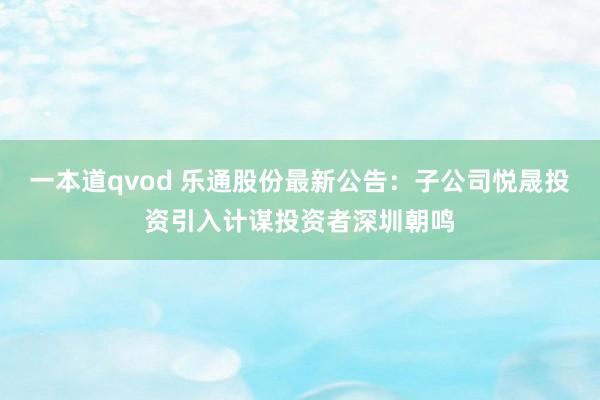 一本道qvod 乐通股份最新公告：子公司悦晟投资引入计谋投资者深圳朝鸣