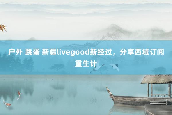 户外 跳蛋 新疆livegood新经过，分享西域订阅重生计