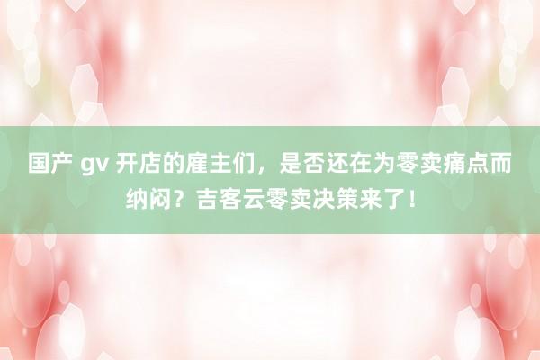 国产 gv 开店的雇主们，是否还在为零卖痛点而纳闷？吉客云零卖决策来了！