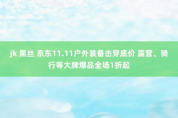 jk 黑丝 京东11.11户外装备击穿底价 露营、骑行等大牌爆品全场1折起