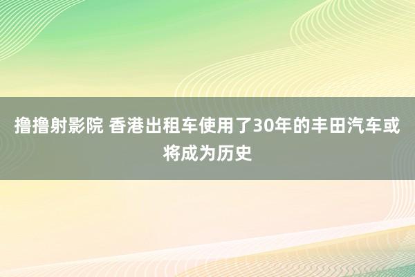 撸撸射影院 香港出租车使用了30年的丰田汽车或将成为历史