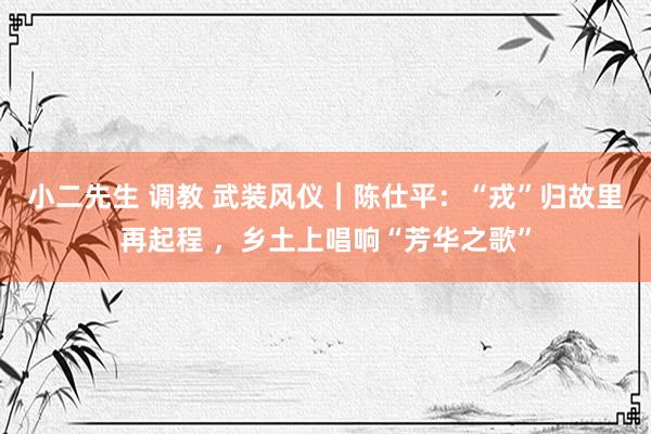 小二先生 调教 武装风仪｜陈仕平：“戎”归故里再起程 ，乡土上唱响“芳华之歌”