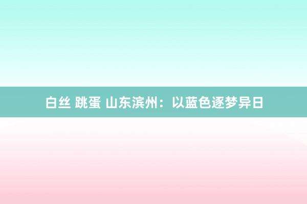 白丝 跳蛋 山东滨州：以蓝色逐梦异日