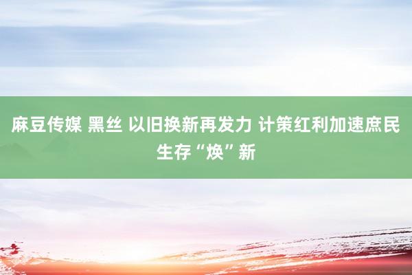 麻豆传媒 黑丝 以旧换新再发力 计策红利加速庶民生存“焕”新