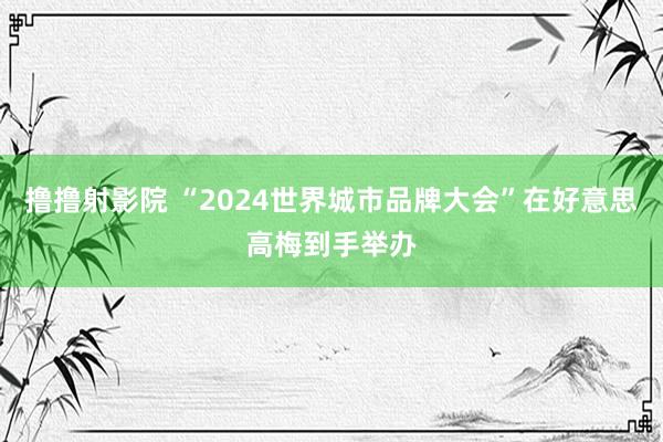 撸撸射影院 “2024世界城市品牌大会”在好意思高梅到手举办