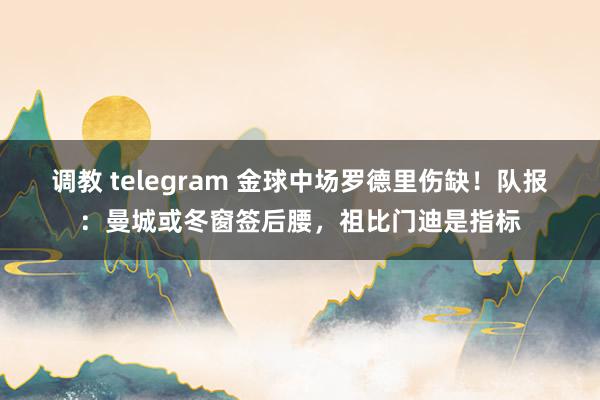 调教 telegram 金球中场罗德里伤缺！队报：曼城或冬窗签后腰，祖比门迪是指标